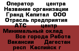 Оператор Call-центра › Название организации ­ Гранд Капитал, ООО › Отрасль предприятия ­ АТС, call-центр › Минимальный оклад ­ 30 000 - Все города Работа » Вакансии   . Дагестан респ.,Каспийск г.